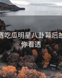 每日大赛吃瓜明星八卦幕后故事，带你看透
