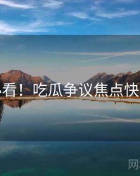 冲浪必看！吃瓜争议焦点快闪阅读