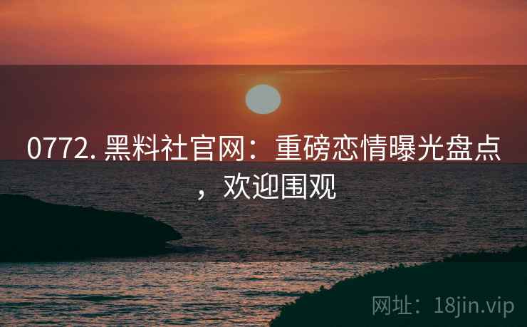 0772. 黑料社官网：重磅恋情曝光盘点，欢迎围观