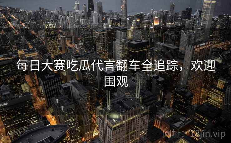 每日大赛吃瓜代言翻车全追踪，欢迎围观