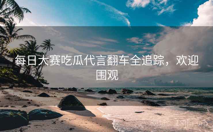 每日大赛吃瓜代言翻车全追踪，欢迎围观