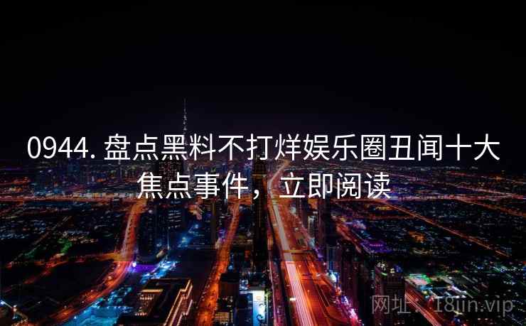 0944. 盘点黑料不打烊娱乐圈丑闻十大焦点事件，立即阅读