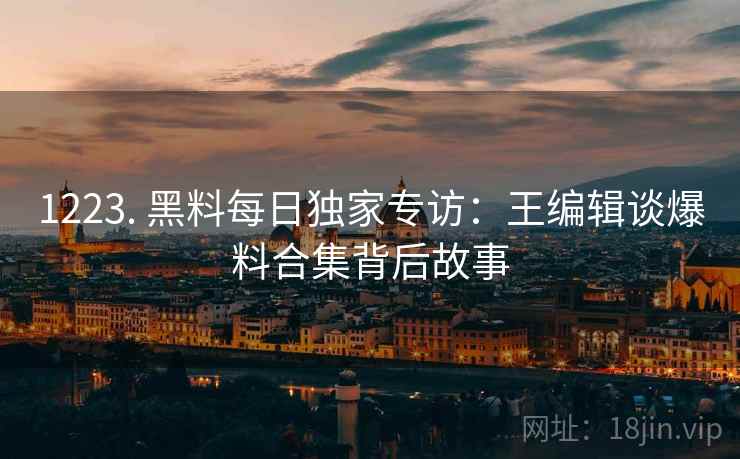 1223. 黑料每日独家专访：王编辑谈爆料合集背后故事