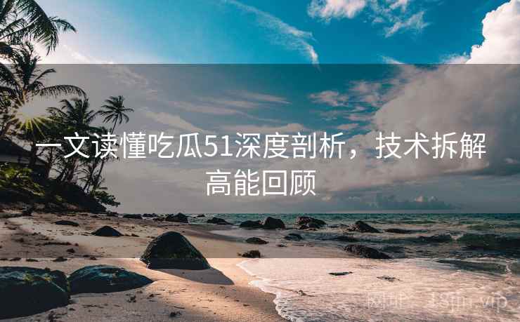 一文读懂吃瓜51深度剖析，技术拆解高能回顾