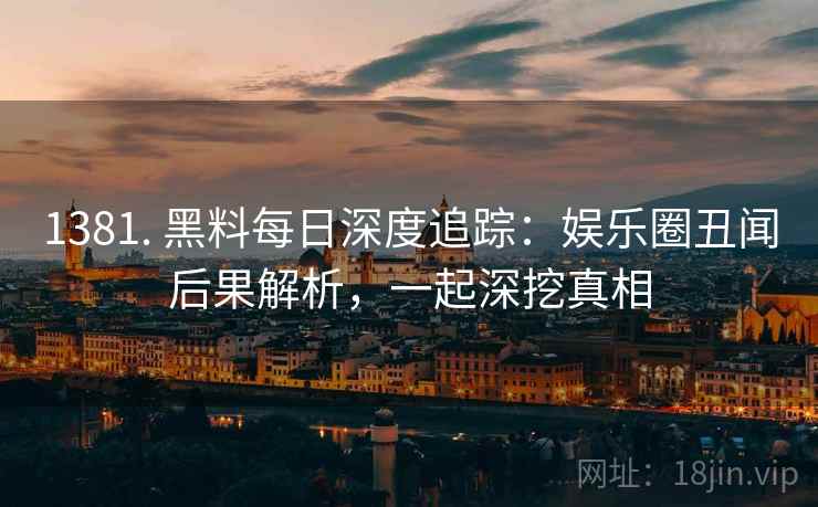 1381. 黑料每日深度追踪：娱乐圈丑闻后果解析，一起深挖真相