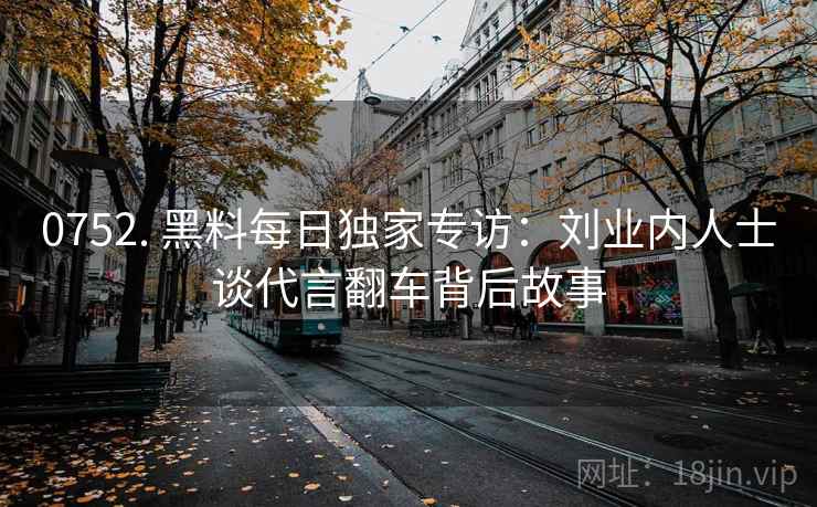 0752. 黑料每日独家专访：刘业内人士谈代言翻车背后故事
