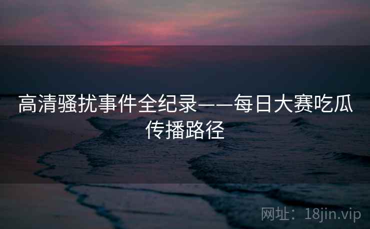 高清骚扰事件全纪录——每日大赛吃瓜传播路径