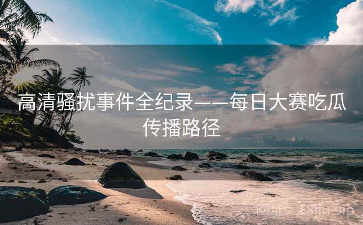 高清骚扰事件全纪录——每日大赛吃瓜传播路径