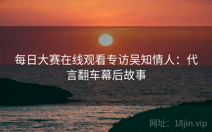 每日大赛在线观看专访吴知情人：代言翻车幕后故事