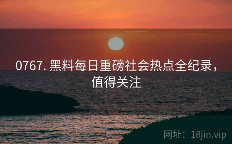 0767. 黑料每日重磅社会热点全纪录，值得关注