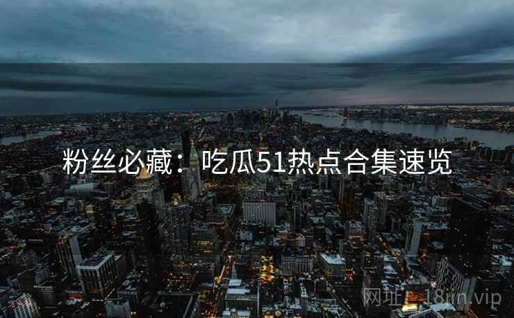 粉丝必藏：吃瓜51热点合集速览