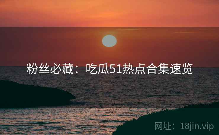 粉丝必藏：吃瓜51热点合集速览