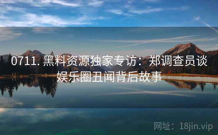 0711. 黑料资源独家专访：郑调查员谈娱乐圈丑闻背后故事