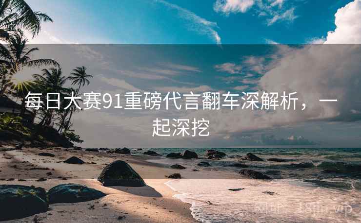 每日大赛91重磅代言翻车深解析，一起深挖