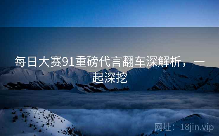 每日大赛91重磅代言翻车深解析，一起深挖
