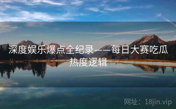 深度娱乐爆点全纪录——每日大赛吃瓜热度逻辑