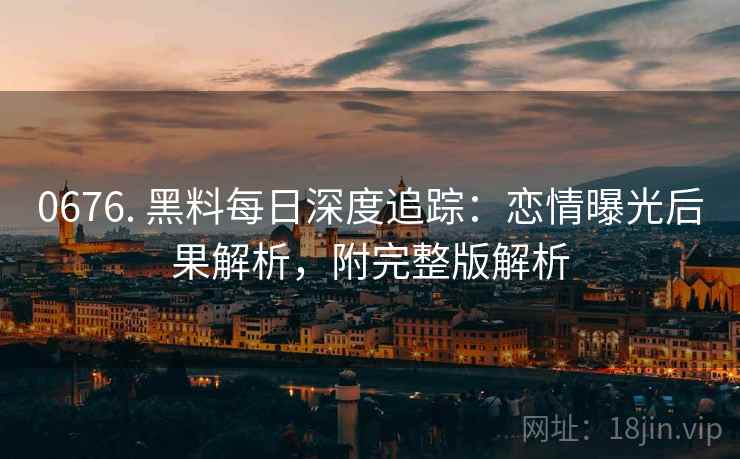 0676. 黑料每日深度追踪：恋情曝光后果解析，附完整版解析