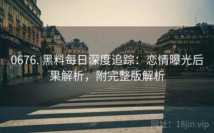 0676. 黑料每日深度追踪：恋情曝光后果解析，附完整版解析