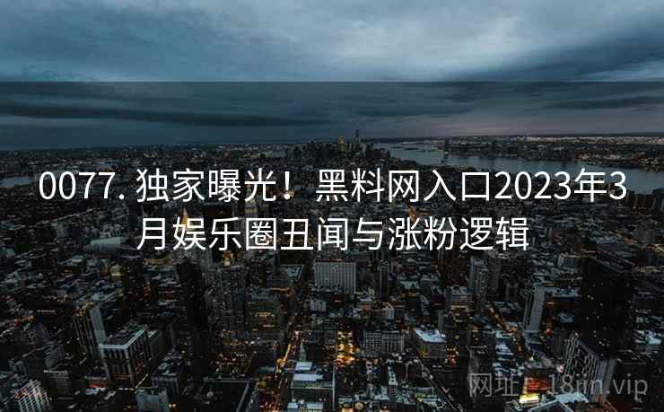 0077. 独家曝光！黑料网入口2023年3月娱乐圈丑闻与涨粉逻辑