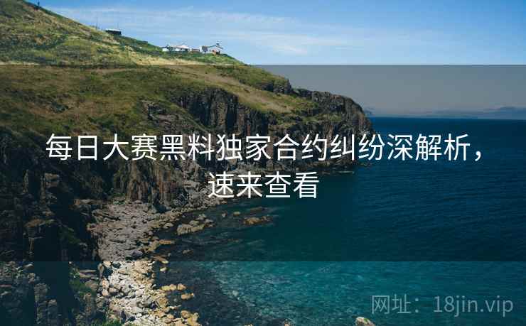 每日大赛黑料独家合约纠纷深解析，速来查看