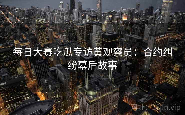 每日大赛吃瓜专访黄观察员：合约纠纷幕后故事