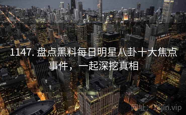 1147. 盘点黑料每日明星八卦十大焦点事件，一起深挖真相