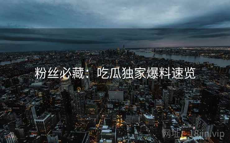 粉丝必藏：吃瓜独家爆料速览