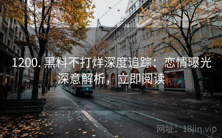 1200. 黑料不打烊深度追踪：恋情曝光深意解析，立即阅读