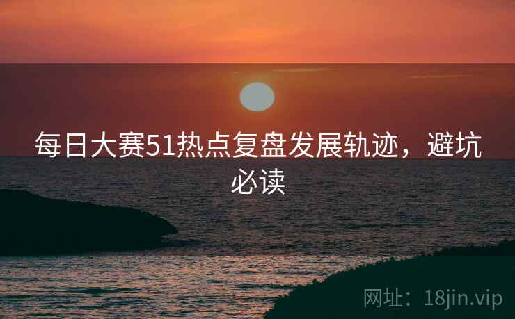 每日大赛51热点复盘发展轨迹，避坑必读