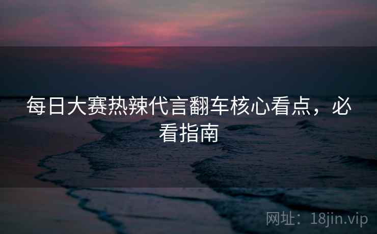 每日大赛热辣代言翻车核心看点，必看指南
