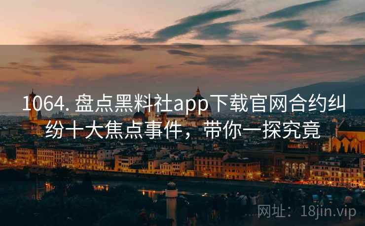 1064. 盘点黑料社app下载官网合约纠纷十大焦点事件，带你一探究竟