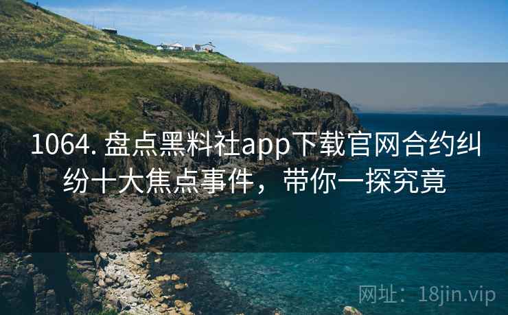 1064. 盘点黑料社app下载官网合约纠纷十大焦点事件，带你一探究竟