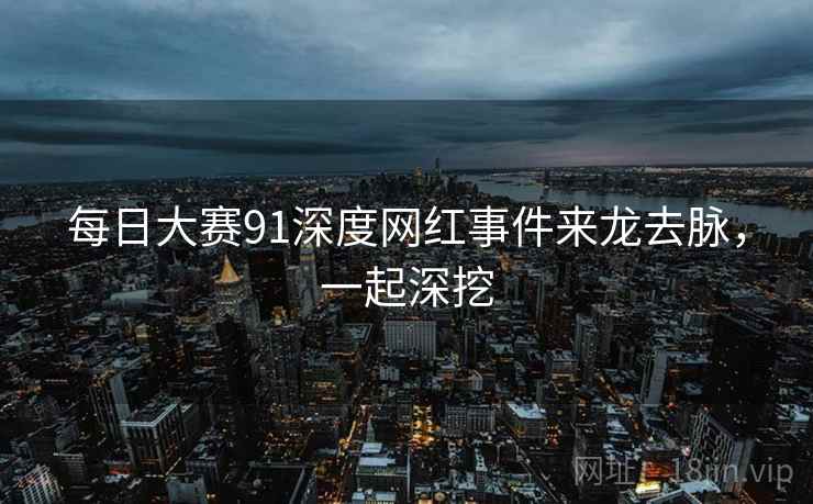 每日大赛91深度网红事件来龙去脉，一起深挖