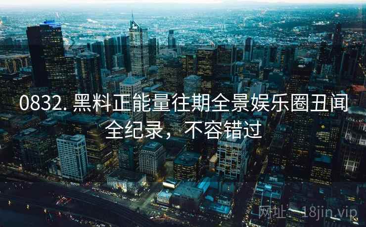 0832. 黑料正能量往期全景娱乐圈丑闻全纪录，不容错过