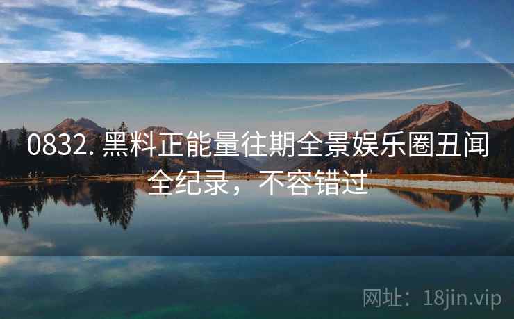 0832. 黑料正能量往期全景娱乐圈丑闻全纪录，不容错过