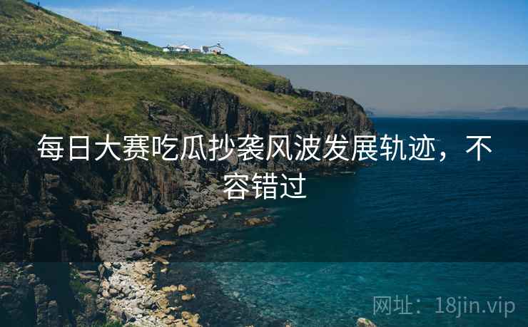 每日大赛吃瓜抄袭风波发展轨迹，不容错过