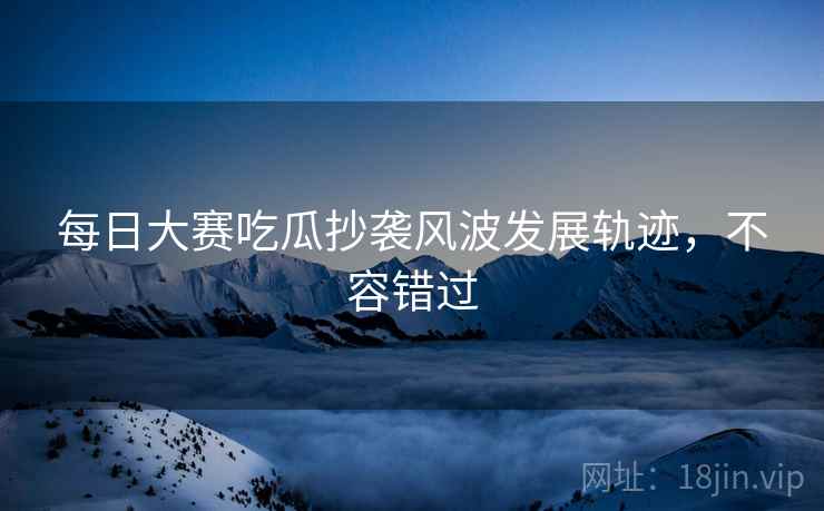 每日大赛吃瓜抄袭风波发展轨迹，不容错过