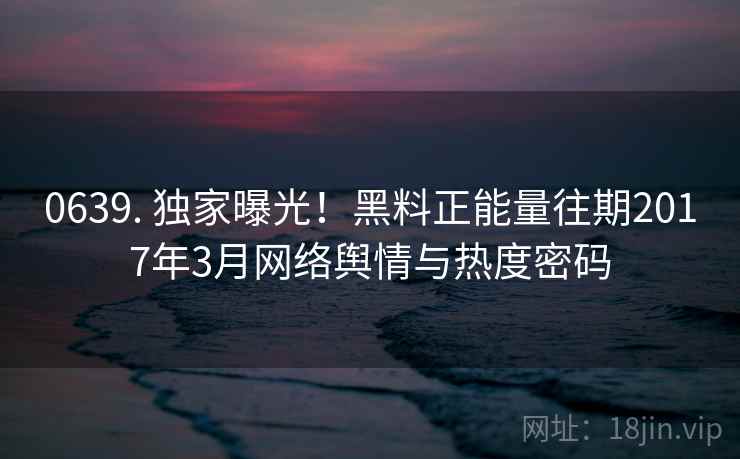 0639. 独家曝光！黑料正能量往期2017年3月网络舆情与热度密码