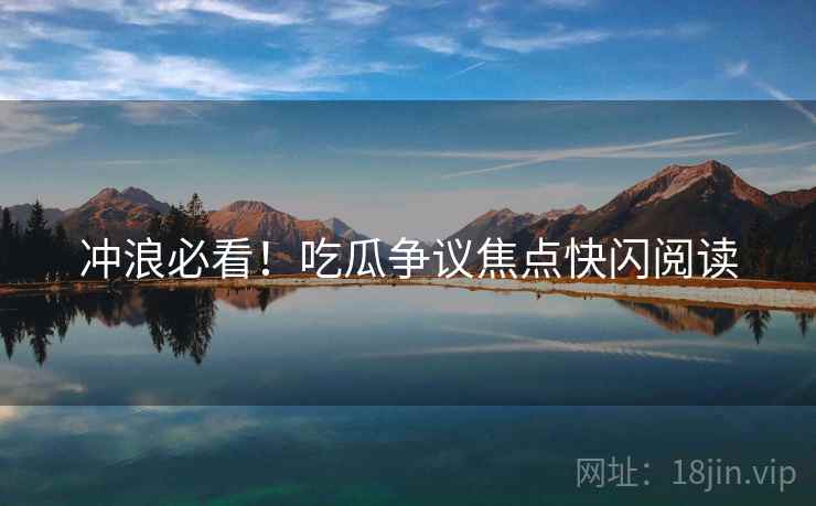冲浪必看！吃瓜争议焦点快闪阅读