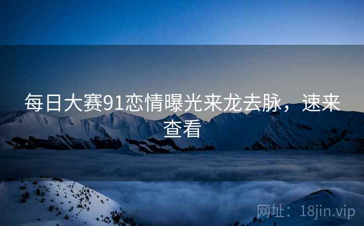 每日大赛91恋情曝光来龙去脉，速来查看