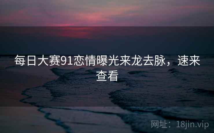 每日大赛91恋情曝光来龙去脉，速来查看