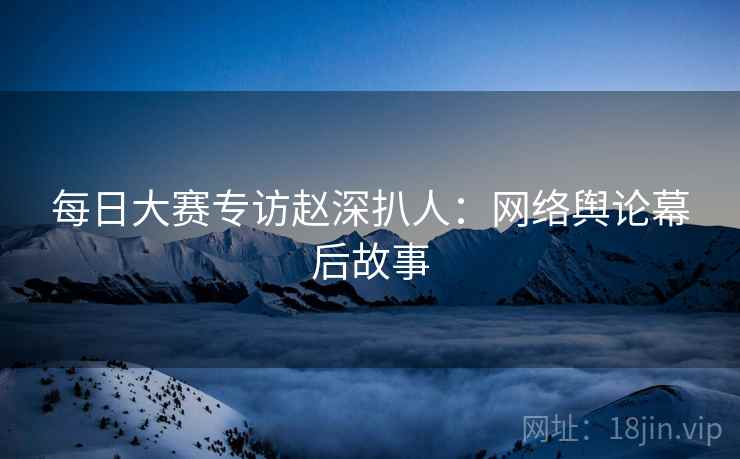 每日大赛专访赵深扒人：网络舆论幕后故事