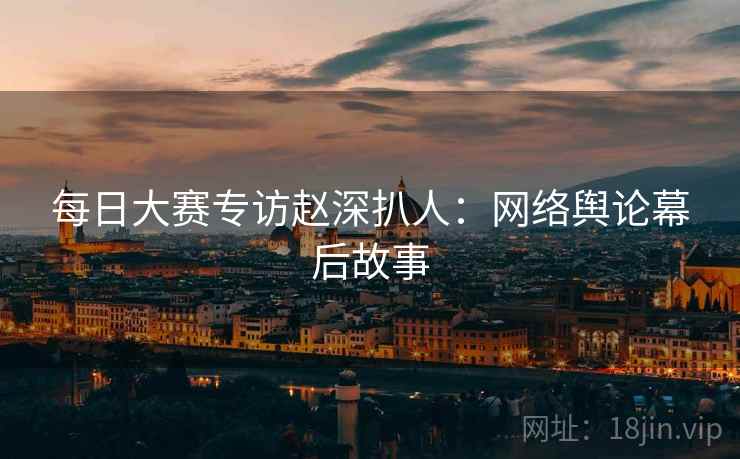 每日大赛专访赵深扒人：网络舆论幕后故事