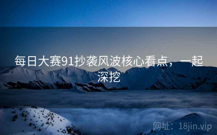 每日大赛91抄袭风波核心看点，一起深挖