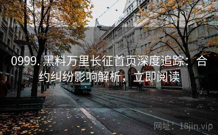 0999. 黑料万里长征首页深度追踪：合约纠纷影响解析，立即阅读