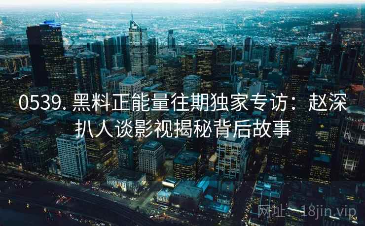 0539. 黑料正能量往期独家专访：赵深扒人谈影视揭秘背后故事