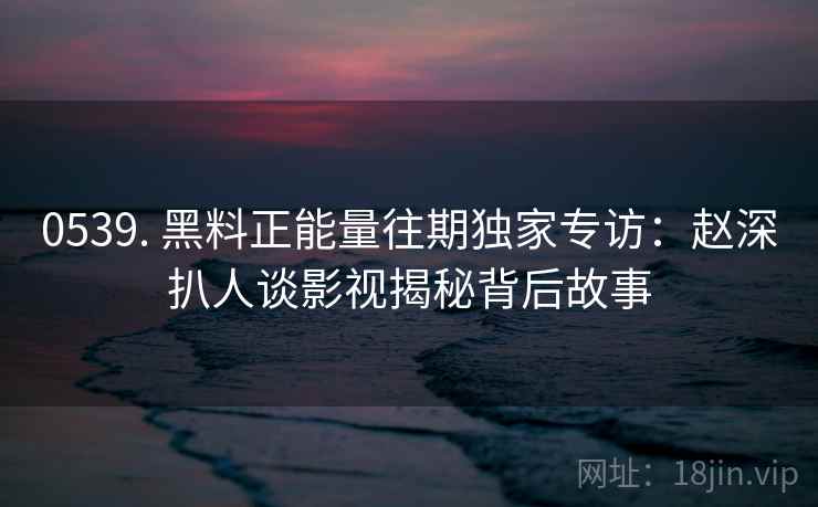 0539. 黑料正能量往期独家专访：赵深扒人谈影视揭秘背后故事