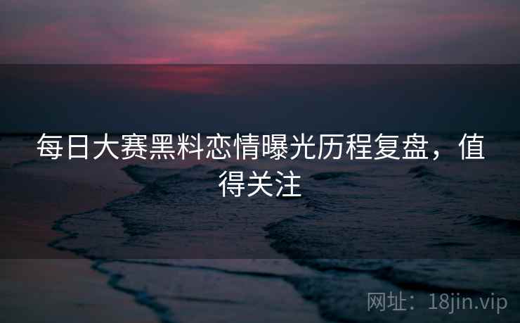 每日大赛黑料恋情曝光历程复盘，值得关注