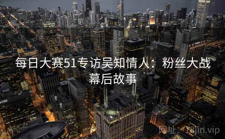 每日大赛51专访吴知情人：粉丝大战幕后故事