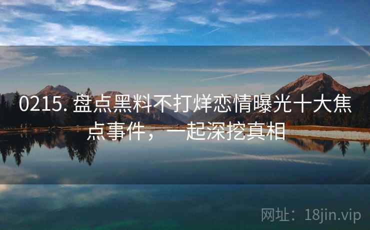 0215. 盘点黑料不打烊恋情曝光十大焦点事件，一起深挖真相